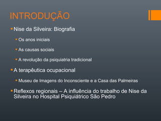 Nise da Silveira: Biografia
 Os anos iniciais
 As causas sociais
 A revolução da psiquiatria tradicional
A terapêutica ocupacional
 Museu de Imagens do Inconsciente e a Casa das Palmeiras
Reflexos regionais – A influência do trabalho de Nise da
Silveira no Hospital Psiquiátrico São Pedro
 