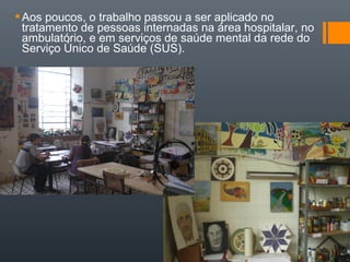 Aos poucos, o trabalho passou a ser aplicado no
tratamento de pessoas internadas na área hospitalar, no
ambulatório, e em serviços de saúde mental da rede do
Serviço Único de Saúde (SUS).
 