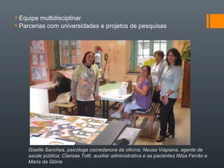  Equipe multidisciplinar
 Parcerias com universidades e projetos de pesquisas
Giselle Sanches, psicóloga cooredanora da oficina; Neusa Viapiana, agente deGiselle Sanches, psicóloga cooredanora da oficina; Neusa Viapiana, agente de
saúde pública; Clarisse Totti, auxiliar administrativa e as pacientes Nilza Ferrão esaúde pública; Clarisse Totti, auxiliar administrativa e as pacientes Nilza Ferrão e
Maria da GlóriaMaria da Glória
 
