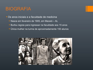  Os anos iniciais e a faculdade de medicina
 Nasce em fevereiro de 1905, em Maceió – AL
 Burlou regras para ingressar na faculdade aos 15 anos
 Única mulher na turma de aproximadamente 150 alunos
 