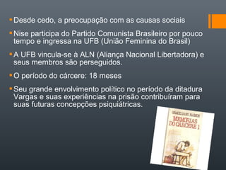 Desde cedo, a preocupação com as causas sociais
Nise participa do Partido Comunista Brasileiro por pouco
tempo e ingressa na UFB (União Feminina do Brasil)
A UFB vincula-se à ALN (Aliança Nacional Libertadora) e
seus membros são perseguidos.
O período do cárcere: 18 meses
Seu grande envolvimento político no período da ditadura
Vargas e suas experiências na prisão contribuíram para
suas futuras concepções psiquiátricas.
 