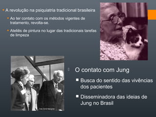  A revolução na psiquiatria tradicional brasileira
 Ao ter contato com os métodos vigentes de
tratamento, revolta-se.
 Ateliês de pintura no lugar das tradicionais tarefas
de limpeza
 O contato com Jung
 Busca do sentido das vivências
dos pacientes
 Disseminadora das ideias de
Jung no Brasil
 
