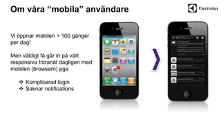 Om våra “mobila” användare 
Vi öppnar mobilen > 100 gånger 
per dag! 
Men väldigt få går in på vårt 
responsiva Intranät dagligen med 
mobilen (browsern) pga 
 Komplicerad login 
 Saknar notifications 
 