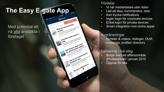 The Easy E-gate App 
Fördelar 
• Vi når medarbetare utan dator 
• Lätt att läsa, kommentera, dela 
• Kan trycka notifications 
• Ingen login för corporate devices 
• Enkel login för privata devices 
• Smart integration mot andra appar 
Avgränsningar 
• Nyheter & videos, dialoger, OLM, 
crossings, profiler/ directory 
Lansering i två steg 
• Börjar med ett affärsområde 
(Professional) i januari 2015 
• Öppnar för alla 
Med potential att 
nå alla anställda i 
företaget 
 