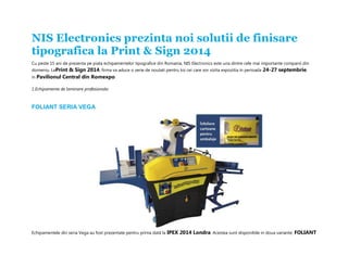 NIS Electronics prezinta noi solutii de finisare tipografica la Print & Sign 2014 Cu peste 15 ani de prezenta pe piata echipamentelor tipografice din Romania, NIS Electronics este una dintre cele mai importante companii din domeniu. LaPrint & Sign 2014, firma va aduce o serie de noutati pentru toi cei care vor vizita expozitia in perioada 24-27 septembrie, in Pavilionul Central din Romexpo. 1.Echipamente de laminare profesionala: FOLIANT SERIA VEGA Echipamentele din seria Vega au fost prezentate pentru prima dată la IPEX 2014 Londra. Acestea sunt disponibile in doua variante: FOLIANT  