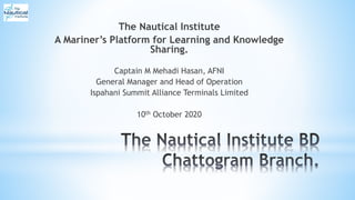 The Nautical Institute
A Mariner’s Platform for Learning and Knowledge
Sharing.
Captain M Mehadi Hasan, AFNI
General Manager and Head of Operation
Ispahani Summit Alliance Terminals Limited
10th October 2020
 