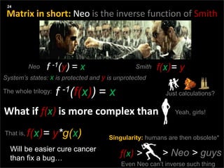 Agenda
Three things:
What if f(x) is more complex than
24
Girls
Will be easier cure cancer
than fix a bug…
f -1(f(x)) = x
System’s states: x is protected and y is unprotected
Singularity: humans are then obsolete*
f(x) > > Neo > guys
Even Neo can’t inverse such thing
Matrix in short: Neo is the inverse function of Smith
f(x)= yf -1(y) = xNeo Smith
The whole trilogy: Just calculations?
Yeah, girls!
f(x)= y*g(x)That is,
 