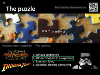 Agenda
Presentation title yyyy-mm-dd
Three things:
The puzzle
33
Notables from Lucasfilm: The options:
a) Smaug spitting fire
b) Storm Troopers in a explosion
c) Iron man flying
d) Sherlock blowing something
http://robertorigolin.com/puzzle/
 