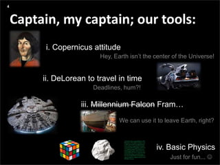 Agenda
Presentation title yyyy-mm-dd
Three things:
Captain, my captain; our tools:
i. Copernicus attitude
4
ii. DeLorean to travel in time
iii. Millennium Falcon Fram…
Hey, Earth isn’t the center of the Universe!
We can use it to leave Earth, right?
iv. Basic Physics
Just for fun... 
Deadlines, hum?!
 