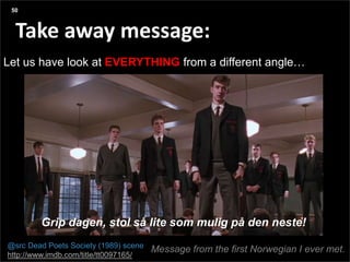 Agenda
Presentation title yyyy-mm-dd
Three things:
Take away message:
Let us have look at EVERYTHING from a different angle…
50
@src Dead Poets Society (1989) scene
http://www.imdb.com/title/tt0097165/
Grip dagen, stol så lite som mulig på den neste!
Message from the first Norwegian I ever met.
 