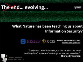 Agenda
Presentation title yyyy-mm-dd
Three things:
M1HDi8ZKSwslVx3BooDuiPyqAMtRhPNuuiQWv+w66AthroSh7VVYyKYJUdgNzRUGR0UKCPdtkCzbdrgXfLLqPp1k1MldmaJw6MejBN5dqMIfqn4zbu0x70blYAk3/vsXYzclw9e50veFpVOmLI16W4
NfKy8dnkVh9hXFXNBER7bdonBwdXAtT1+lyXUa6VO/BMwAIp+BNZ7A1bwjBoP0GmnlcA/doDUIvMVwi53FGKpysJx/Rn/VH9KthVklEP1bgRBK1tucK/FuuQFjIdhpzQqr7MhArMRWGjq2hg4fzHB1
FK+SJpD+0Ja1oWBMuC13ZAxHhyU2va4Hsf8+DRIbq4PQgxm+1QROWVlbkcAEz+T/19hqTNlZSql0Q3jhyBCMUtZDgx71y+8GQp4q+VdOGohAtFyWRb/Io76+uRUmg/jsxf+Yx+sdws6Uwm3ILyIxv
4RDvtH5XBVNpZlbCSnCrHdDTuyjOZyEpzQbcuNSBsYbCW8oHSl8VR+VWNAJnV9S2JwARPqMbjQxn1FWkMhi6F26KHrpwY/y8d+TgQpr/K8k26auQEtJMpDHrxaMa30HdwrruzcQ8tOAOwBae
VfDWBbgKxEOmnbPuPOPx4XS+x/azMX+B41hL1V45zPOms7FXJ71pza0txYWs7t/ntTOw+djE0c4qIJqyYjzclf3Z3LK8Co7LnM5szibGdbc+b54JF/XFlLsIRFJix31T0yLyEQOE1M04NCHMKBLuRoa
KHPLZuB85i6LyYlcvjF7prPbvQ0sSy9c4ztHB9arY4koKWb/YJI6feLWaLgJNFo+zn9nBqbL4CmaFLiVORp/6ra1YudmDHFS7eTx2cRfFcOGmcOKQWtJKwgUaTCuvUKNFvT2ollEJnj7H8tKqEwQxB
NW5L29tXCEB8Ytr5UPccK7AmV5Y8SnJ+0J0q8gtbrl28na4bUxazX2HSZN/aug5BVQGS7qtQ8Eru6RsWJGS7iZ6RXLWlWIsimKMmNSRX4veEVuZ9BUbRpCXo4LVTp6/k2BDsAtV3o4Da6NnN
X5jcRHr3mQrrwhTK7/x6w8zBtlMW8W7Tj4XCC9v6Sa1feuxvX3LlXi1+Aathz8k7c18Xm6WgoVpOLy0Gel9u/hAR+OnTDgCK3pWOVFA5HmeEfYNx6rY3LC7Wxb84IY+8/5nOIEcJel9vJ3D5zQE
NXC1v8H2a8vpt3MtdR4L/3Nypu5tdJlYTG363NLO9YtX3BUDPqKAgxPUe58TLRbU1viVEXMtZ3WH/OQZWh/hactj5kFwBd2jc1+q4WcDswT4xcaYJavEywChtgSFgxodVuNjaMLUP0GPaKYGXD4
88NN2NckgSxihTNzvuYD/RsKYJH8NM2G67cj1/6g1ERKRI9phberE5beBcJ5NvOoI+qRagD/z4GlYRfrvQS6Smn4kdcUv1WQXxn/D7bKc/GPCJNVipj+WOBhW7m5Ya750oqUOX8aQA88aZDYBF
CX/y0wz/k9qXTL4rLGARVp6YdmPph9XJGS9piPKa+oCNsdKt/njkNL2BVn1O5e6SzzqYwEdJGzL7z0yGJ53w23kRIs0j+JI/4w6SO1L0vDSwtfHJMAYAA+4062NlCFadJ8WAmGhbkFCpTBZNwYkk
xg7V0O4vi19v/nLEu6m/v9A+sZOWZcnO052t/U9WK1GCxuoiZ40IllrhVdYQe2dlRKo4Tt4yh3sQJ2exGMPQ2Fho3PQp6Hn3KwzDpPYE+77K5A8Z1OfhIAzCRIvA2SJ8e5BTRa7kBLBBohZOcvbxx
BOS2CZ+xZxFMQqMAodHdnEkOruFopek9dbU3YmttU8QL+sanVLnhzUkWcE7uWxvXgkH5ZhGpJ/Ehr8CDohpY/AVy1QkCDuA0eszi/LzhYf1BK+23OasWSTHjaMhGNAOfwdDoYy0ewxOngwIgc
AbYWigkZw/qvP7n6i1EiAKYpqDKg+VDKTCVynToO80qdYeskgd7ZHv2lbKDYe+A8ap9hgDE4jXorrtZbeHl2zCfCnzt+kczOE2NlT31XV/numPnm+OtKN2X2tZlbw9kjcxvmNAZVUGw7lX7z7FmHA8O
3fMLfGcQNGhwrLr8gHAro5O3o/XnBmbOtn1t7ort8A0OMOULnUyv4/6mb/ifOl5RiJpB0hvvdz7PIL2xSaAt1h4TD8IPh04KzkHGnRTHeCQX5tCoF7Nc7ceHcRP9O9gdYc/1m9/TsqAMsttfR5n+E
HU0ICudSIZKySk0Kf8EHCe43H45eJcZxF9u7EpT7Gt6UwJg07T303cNRy6oZiI2msNh4bWsFV6+GWUsu0Jo99+dx/zj1/8EH8+qut2e45z3+xK9p3azo2Kh4McEnwEZiJHA9UjoUoGdwI24jslvK7
0YwH3IF7a2ip3Lbxx0raJ4TTJt1jqdk5DQhqYGY6PNWvaE10DW5JKEKv2RYsLmt2bVGLBfd23zTRJujal7LtYOrI+Vxnx+5v9R0ncY7c8NUV9XP0LusJCWxCpFrr5lgA2iGWNRWgXufih8poqFu1vR
Gy1ynQASOk+HEsPtPDsZfSqB4ehHQq3SjaLRDokh0vvumzXrR2RBfsZfj4AWUZGZhDwdSeX2L6yBpKkINJDXTZv/b6pD+l645Y+IXdBga722K5Edt7H3V48GmFDIrChxoui0OMIcBp+f0mkGQ8gg
c/MavB/YVRzEyPxbE4gP1xS0cwgTK4mVIsqvXcVJNAfYquE/JKIJIVJ9q2asjw9wuX99Hc9wwegKcHd10DOKpKwBe7HROlIgpEWM9KPJT8d4/YJhIIwdQNO+Jz9ZXiMmtvN0Np6UNbLajWlExe
ey9AnEgbkjNot0I4wy4s/jemU8hQn6mFk8TmLfvOAx9Pp/SsydNo9b22wCDX9fs4crPi1e6
Roberto Rigolin Ferreira Lopes
roberto.lopes@ntnu.no
The end… evolving…
What Nature has been teaching us about
Information Security?
51
“Study hard what interests you the most in the most
undisciplined, irreverent and original manner possible.”
― Richard Feynman
Always remember,
entropy goes here... o/
 