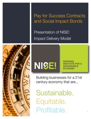 1
Pay for Success Contracts
and Social Impact Bonds
Presentation of NISE!
Impact Delivery Model
NATIONAL
INSTITUTE FOR A
SUSTAINABLE
ECONOMY
Building businesses for a 21st
century economy that are...
Sustainable.
Equitable.
Proﬁtable.
 