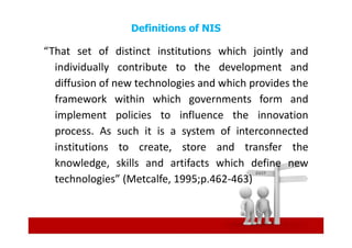 Definitions of NIS

“That set of distinct institutions which jointly and
  individually contribute to the development and
  diffusion of new technologies and which provides the
  framework within which governments form and
  implement policies to influence the innovation
  process. As such it is a system of interconnected
  institutions to create, store and transfer the
  knowledge, skills and artifacts which define new
  technologies” (Metcalfe, 1995;p.462-463)
 