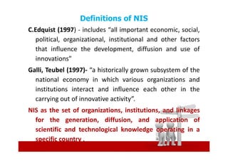 Definitions of NIS
C.Edquist (1997) - includes “all important economic, social,
   political, organizational, institutional and other factors
   that influence the development, diffusion and use of
   innovations”
Galli, Teubel (1997)- “a historically grown subsystem of the
  national economy in which various organizations and
  institutions interact and influence each other in the
  carrying out of innovative activity”.
NIS as the set of organizations, institutions, and linkages
  for the generation, diffusion, and application of
  scientific and technological knowledge operating in a
  specific country .
 