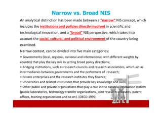 Narrow vs. Broad NIS
An analytical distinction has been made between a “narrow” NIS concept, which
includes the institutions and policies directly involved in scientific and
technological innovation, and a “broad” NIS perspective, which takes into
account the social, cultural, and political environment of the country being
examined.
Narrow context, can be divided into five main categories:
• Governments (local, regional, national and international, with different weights by
country) that play the key role in setting broad policy directions;
• Bridging institutions, such as research councils and research associations, which act as
intermediaries between governments and the performers of research;
• Private enterprises and the research institutes they finance;
• Universities and related institutions that provide key knowledge and skills;
• Other public and private organizations that play a role in the national innovation system
(public laboratories, technology transfer organizations, joint research institutes, patent
offices, training organizations and so on). (OECD 1999)
 