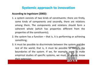 Systemic approach to innovation
According to Ingelstam (2002):
1. a system consists of two kinds of constituents: there are firstly,
   some kinds of components and secondly, there are relations
   among them. The components and relations should form a
   coherent whole (which has properties different from the
   properties of the constituents);
2. the system has a function – that is, it is performing or achieving
   something;
3. it must be possible to discriminate between the system and the
    rest of the world; that is, it must be possible to identify the
    boundaries of the system. If we, for example, want to make
    empirical studies of specific systems, we must, of course, know
    their extension.
 