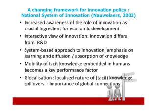 A changing framework for innovation policy :
    National System of Innovation (Nauwelaers, 2003)
• Increased awareness of the role of innovation as
  crucial ingredient for economic development
• Interactive view of innovation: innovation differs
  from R&D
• System-based approach to innovation, emphasis on
  learning and diffusion / absorption of knowledge
• Mobility of tacit knowledge embedded in humans
  becomes a key performance factor
• Glocalisation : localised nature of (tacit) knowledge
  spillovers - importance of global connections



.
 