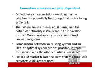 Innovation processes are path-dependent

• Evolutionary characteristics - we do not know
  whether the potentially best or optimal path is being
  exploited.
• The system never achieves equilibrium, and the
  notion of optimality is irrelevant in an innovation
  context. We cannot specify an ideal or optimal
  innovation system
• Comparisons between an existing system and an
  ideal or optimal system are not possible, instead
  comparison with the other countries is available.
• Instead of market failure the term systemic problems
  or systemic failures are used.
 