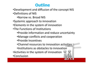 Outline
•Development and diffusion of the concept NIS
•Definitions of NIS
   •Narrow vs. Broad NIS
•Systemic approach to innovation
•Elements in the system of innovation
•The Functions of Institutions
   •Provide information and reduce uncertainty
   •Manage conflicts and cooperation
   •Provide Incentives
   •Channel resources to innovation activities
   •Institutions as obstacles to innovation
•Activities in the system of innovation
•Conclusion
 