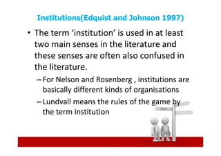 Institutions(Edquist and Johnson 1997)

• The term ‘institution’ is used in at least
  two main senses in the literature and
  these senses are often also confused in
  the literature.
  – For Nelson and Rosenberg , institutions are
    basically different kinds of organisations
  – Lundvall means the rules of the game by
    the term institution
 