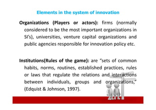 Elements in the system of innovation

Organizations (Players or actors): firms (normally
  considered to be the most important organizations in
  SI’s), universities, venture capital organizations and
  public agencies responsible for innovation policy etc.


Institutions(Rules of the game): are “sets of common
  habits, norms, routines, established practices, rules
  or laws that regulate the relations and interactions
  between individuals, groups and organizations,”
  (Edquist & Johnson, 1997).
 