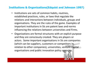 Institutions & Organizations(Edquist and Johnson 1997)

 • Institutions are sets of common habits, routines,
   established practices, rules, or laws that regulate the
   relations and interactions between individuals, groups and
   organisations. They are the rules of the game. Examples of
   important institutions in SIs are patent laws and norms
   influencing the relations between universities and Firms.
 • Organizations are formal structures with an explicit purpose
   and they are consciously created. They are players or
   actors. Some important organisations in SIs are companies
   (which can be suppliers, customers or competitors in
   relation to other companies), universities, venture capital
   organisations and public innovation policy agencies.
 