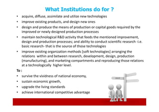 What Institutions do for ?
• acquire, diffuse, assimilate and utilize new technologies
• improve existing products, and design new ones
• design and produce the means of production or capital goods required by the
    improved or newly designed production processes
• maintain technological R&D activity that feeds the mentioned improvement,
    design and production processes; and ability to conduct scientific research -i.e.
    basic research- that is the source of those technologies
• improve existing organization methods [soft technologies] arranging the
    relations within and between research, development, design, production
    (manufacturing), and marketing compartments and reproducing those relations
    at a technologically higher level.
To :
• survive the vividness of national economy,
• sustain economic growth,
• upgrade the living standards
• achieve international competitive advantage
 