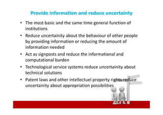 Provide information and reduce uncertainty

• The most basic and the same time general function of
  institutions
• Reduce uncertainity about the behaviour of other people
  by providing information or reducing the amount of
  information needed
• Act as signposts and reduce the informational and
  computational burden
• Technological service systems reduce uncertainity about
  technical solutions
• Patent laws and other intellectuel property rights reduce
  uncertainity about appropriation possibilities
 