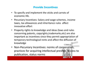 Provide Incentives

• To specify and implement the sticks and carrots of
  economic life.
• Pecuniary Incentives: Salary and wage schemes, income
  taxes, tax allowances and inheritance rules affect
  innovative effort
• Property rights to knowledge and ideas (laws and rules
  concerning patents, copyrights,trademarks,etc) are also
  important as incentives since they permit appropriation of
  temporary technological rents and affect the diffusion of
  knowledge
• Non-Pecuniary Incentives: norms of cooperation,
  practices for acquiring intellectual prestige, access to
  publication, status norms
 