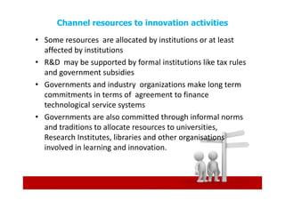 Channel resources to innovation activities

• Some resources are allocated by institutions or at least
  affected by institutions
• R&D may be supported by formal institutions like tax rules
  and government subsidies
• Governments and industry organizations make long term
  commitments in terms of agreement to finance
  technological service systems
• Governments are also committed through informal norms
  and traditions to allocate resources to universities,
  Research Institutes, libraries and other organisations
  involved in learning and innovation.
 