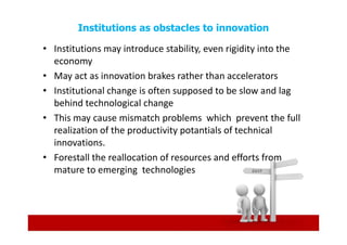 Institutions as obstacles to innovation

• Institutions may introduce stability, even rigidity into the
  economy
• May act as innovation brakes rather than accelerators
• Institutional change is often supposed to be slow and lag
  behind technological change
• This may cause mismatch problems which prevent the full
  realization of the productivity potantials of technical
  innovations.
• Forestall the reallocation of resources and efforts from
  mature to emerging technologies
 