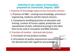 Activities in the system of innovation
       proposed by Chaminade, Edquist, 2005
I. Provision of knowledge inputs to the innovation process
  1. Provision of R&D - creating new knowledge, primarily in
    engineering, medicine and the natural sciences.
   2. Competence-building (provision of education and
    training, creation of human capital, production and
    reproduction of skills, individual learning) in the labor
    force to be used in innovation and R&D activities.
II. Provision of markets – demand-side factors
   3. Formation of new product markets.
   4. Articulation of quality requirements emanating from
    the demand side with regard to new products
 