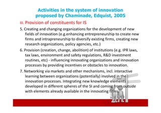 Activities in the system of innovation
         proposed by Chaminade, Edquist, 2005
III. Provision of constituents for IS
5. Creating and changing organizations for the development of new
     fields of innovation (e.g.enhancing entrepreneurship to create new
     firms and intrapreneurship to diversify existing firms, creating new
     research organizations, policy agencies, etc.)
6. Provision (creation, change, abolition) of institutions (e.g. IPR laws,
     tax laws, environment and safety regulations, R&D investment
     routines, etc) - influencing innovating organizations and innovation
     processes by providing incentives or obstacles to innovation.
7. Networking via markets and other mechanisms, incl. interactive
     learning between organizations (potentially) involved in the
     innovation processes. Integrating new knowledge elements
     developed in different spheres of the SI and coming from outside
     with elements already available in the innovating firms.
 