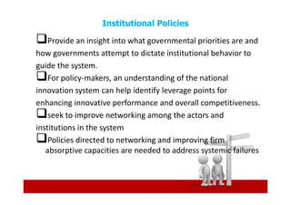 Institutional Policies

    Provide an insight into what governmental priorities are and
how governments attempt to dictate institutional behavior to
guide the system.
    For policy-makers, an understanding of the national
innovation system can help identify leverage points for
enhancing innovative performance and overall competitiveness.
    seek to improve networking among the actors and
institutions in the system
    Policies directed to networking and improving firm
   absorptive capacities are needed to address systemic failures
 