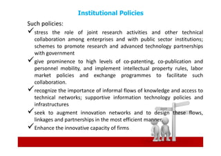Institutional Policies
Such policies:
  stress the role of joint research activities and other technical
  collaboration among enterprises and with public sector institutions;
  schemes to promote research and advanced technology partnerships
  with government
  give prominence to high levels of co-patenting, co-publication and
  personnel mobility, and implement intellectual property rules, labor
  market policies and exchange programmes to facilitate such
  collaboration.
  recognize the importance of informal flows of knowledge and access to
  technical networks; supportive information technology policies and
  infrastructures
  seek to augment innovation networks and to design these flows,
  linkages and partnerships in the most efficient manner.
  Enhance the innovative capacity of firms
 