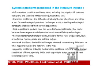 Systemic problems mentioned in the literature include :
  • infrastructure provision and investment, including the physical (IT, telecom,
  transport) and scientific infrastructure (universities, labs)
  • transition problems – the difficulties that might arise when firms and other
  actors face technological problems or changes in the prevailing technological
  paradigms that exceed their current capabilities
  • lock-in problems, derived from the socio-technological inertia, that might
  hamper the emergence and dissemination of more efficient technologies
  • hard and soft institutional problems, linked to formal rules (regulations, laws)
  or no formal (such as social and political culture)
  • network problems, derived from linkages too weak or too strong (blindness to
  what happens outside the network) in the NIS;
  • capability problems, linked to the transition problems, referring to the limited
  capabilities of firms, specially SMEs, their capacity to adopt or produce new
  technologies over time.

Smith, 2000; Woolthuis, Lankhuizen et al., 2005
 