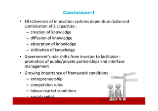 Conclusions-1
• Effectiveness of innovation systems depends on balanced
  combination of 3 capacities :
   – creation of knowledge
   – diffusion of knowledge
   – absorption of knowledge
   – Utilization of knowledge
• Government’s role shifts from investor to facilitator -
  promotion of public/private partnerships and interface
  management
• Growing importance of framework conditions
   – entrepreneurship
   – competition rules
   – labour market conditions
   – social capital, ...
 