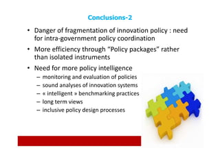 Conclusions-2

• Danger of fragmentation of innovation policy : need
  for intra-government policy coordination
• More efficiency through “Policy packages” rather
  than isolated instruments
• Need for more policy intelligence
   –   monitoring and evaluation of policies
   –   sound analyses of innovation systems
   –   « intelligent » benchmarking practices
   –   long term views
   –   inclusive policy design processes
 