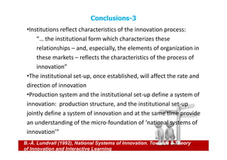 Conclusions-3
 •Institutions reflect characteristics of the innovation process:
     “… the institutional form which characterizes these
     relationships – and, especially, the elements of organization in
     these markets – reflects the characteristics of the process of
     innovation”
 •The institutional set-up, once established, will affect the rate and
 direction of innovation
 •Production system and the institutional set-up define a system of
 innovation: production structure, and the institutional set-up
 jointly define a system of innovation and at the same time provide
 an understanding of the micro-foundation of ‘national systems of
 innovation’”
B.-Å. Lundvall (1992), National Systems of Innovation. Towards a Theory
of Innovation and Interactive Learning
 
