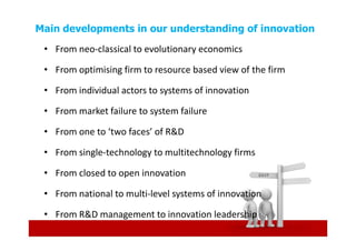 Main developments in our understanding of innovation
 • From neo-classical to evolutionary economics

 • From optimising firm to resource based view of the firm

 • From individual actors to systems of innovation

 • From market failure to system failure

 • From one to ‘two faces’ of R&D

 • From single-technology to multitechnology firms

 • From closed to open innovation

 • From national to multi-level systems of innovation

 • From R&D management to innovation leadership
 