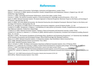 References
Edquist, C. (1997). Systems of Innovation: Technologies, Institutions and Organizations. London: Pinter.
Edquist, C., & Johnson, B. (2000). Systems of Innovation: Growth, Competitiveness and Employment, Volume 2, Chapter 8, pp. 165–187.
Cheltenham: Elgar Publishing.
Freeman, C. (1987). Technology and Economic Performance: Lessons from Japan. London: Pinter.
Freeman, C. (1995). The national innovation systems in historical perspective. Cambridge Journal of Economics , 19 (1), 5-24.
Godin, B. (2007). National Innovation System: The System Approach in Historical Perspective. Montreal: Project on the History and Sociology of
STI Statistics, Working Paper No. 36.
Godin, B. (2005). The Linear Model of Innovation: the Historical Construction of an Analytical Framework. Montreal: Project on the History and
Sociology of STI Statistics, Working Paper No. 30.
Johnson, B., & Gregersen, B. (1994). System of innovation and economic integration. Journal of Industry Studies , 2, 1–18.
Lundvall, B.-Å. (2000). 'Introduction', in Edquist, C. and McKelvey, M. (eds) Systems of Innovation: Growth, Competitiveness and Employment, An
Elgar Reference Collection. Cheltenham: Edward Elgar.
Lundvall, B.-Å. (1992). National Innovation Systems: Towards a Theory of Innovation and Interactive Learning. London: Pinter.
Lundvall, B.-Å., Johnson, B., Andersen, E. S., & Dalum, B. (2002). National systems of production, innovation and competence building. Research
Policy , 31, 213-231.
Metcalfe, S. (1995). "The Economic Foundations of Technology Policy: Equilibrium and Evolutionary Perspectives", in P. Stoneman (ed.) Handbook
of the Economics of Innovation and Technological Change. Oxford (UK)/Cambridge (US): Blackwell Publishers.
Nelson, R. R. (1993). National Innovation Systems. A Comparative Analysis. New York/Oxford: Oxford University Press.
OECD. (1999). Managing National Systems of Innovation. Paris: OECD.
OECD. (1997). National Innovation Systems. Paris.
Patel, P., & Pavitt, K. (1994). The Nature and Economic Importance of National Innovation Systems. Paris: STI Review, OECD.
Woolthuis, R. K., Lankhuizen, M., & Gilsing, V. (2005). A system failure framework for innovation policy design. Technovation , 25, 609–619.
Freeman, C. (1987) Technology Policy And Economic Performance: Lessons From Japan (London: Pinter).
Groenewegen, J., Van der Steen, M (2006) The Evolution Of National Innovation Systems. Journal Of Economic Issues. (2) 277-285
Lundvall, B.-A°., Johnson, B., Andersen, E.S., Dalum, B. (2002) National Systems Of Production Innovation And Competence Building. Research Policy (31) 213-
231
Lundvall, B.-A° . (Ed.) (2007) National Systems Of Innovation. Industry And Innovation (1) 95-119
OECD (1997a), “National Innovation Systems”, Paris: OECD.
 