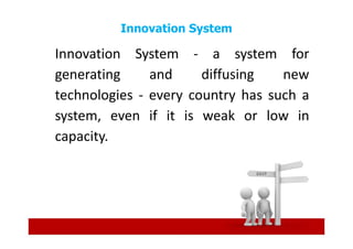 Innovation System

Innovation System - a system for
generating     and     diffusing   new
technologies - every country has such a
system, even if it is weak or low in
capacity.
 