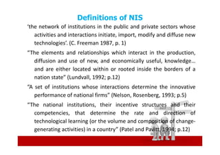 Definitions of NIS
‘the network of institutions in the public and private sectors whose
   activities and interactions initiate, import, modify and diffuse new
   technologies’. (C. Freeman 1987, p. 1)
“The elements and relationships which interact in the production,
  diffusion and use of new, and economically useful, knowledge…
  and are either located within or rooted inside the borders of a
  nation state” (Lundvall, 1992; p.12)
“A set of institutions whose interactions determine the innovative
   performance of national firms” (Nelson, Rosenberg, 1993; p.5)
“The national institutions, their incentive structures and their
  competencies, that determine the rate and direction of
  technological learning (or the volume and composition of change-
  generating activities) in a country” (Patel and Pavitt, 1994; p.12)
 
