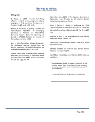 Page | 11
Bibliography
El Obidy, A., (2007) Towards formulating
effective research and development national
strategies in Arab countries, Development in
Practice, Vo. 24, Iss 8, 1003-1015.
Konrad, N and Wahl, D., (1985). Scientific and
Technological Potentials in Developing
Countries as National and International
Economic Factors. Economic Quarterly 20
(based on UNESCO, Statistics on Science and
Technology and Pans, 1983).
Kim, L., 1988. Technology policy and strategies
for developing country: lessons from the
Korean experience. Technological Analysis and
Strategy Management 10 (3), 311–323.
Steffen Gackstatter, Maxim Kotzemir and Dirk
Meissner (2012), Building an innovation-driven
economy – the case of BRIC and GCC countries,
Vol. 16, No. 4, pp 293-308
Takeuchi, J. (Ed.), 1990. In: The Japanese Experience in
Technology from Transfer to Self-reliance. (United
Nations University Press, Tokyo.)
Niosi, J., Saviotti, P., Bellon, B., and Crow, M. (1993)
‘National systems of innovation: In search of a workable
concept’, Technology in Society, Vol. 15, No. 2, pp. 207-
227.
Mariana M, (2011), the entrepreneurial state, Demos,
Magdalen House, London, UK.
The Global Competitiveness Report 2014–2015, World
Economic Forum.
UNESCO Institute for Statistics Data Centre (Section
“Science and technology”).
World Bank (Global Economic Monitor [GEM] database)
databases.
Browne & Mohan insights are general in nature and are not
refereed papers. Open Universities and other academic
institutions may use the content but with prior approval of
Browne & Mohan.
© Browne & Mohan 2014. All rights reserved Printed in India
 