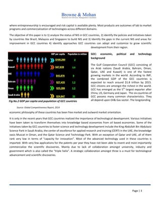 Page | 3
where entrepreneurship is encouraged and risk capital is available plenty. Most products are outcomes of lab to market
programs and commercialization of technologies across different domains.
The objective of this paper is to 1) analyze the status of NIS in GCC countries, 2) identify the policies and initiatives taken
by countries like Brazil, Malaysia and Singapore to build NIS and 3) Identify the gaps in the current NIS and areas for
improvement in GCC countries 4) identify approaches GCC countries can adopt and customize to grow scientific
development from their region.
GCC: economic, political and technology
background
The Gulf Cooperation Council (GCC) consisting of
six Arab nations (Saudi Arabia, Bahrain, Oman,
Qatar, UAE and Kuwait) is one of the fastest
growing markets in the world. According to IMF,
the combined GDP of the GCC countries is
expected to reach around $1.8 trillion by 2015.
GCC citizens are amongst the richest in the world.
GCC has emerged as the 5th
largest exporter after
China, US, Germany and Japan. The six countries of
GCC possess many common characteristics. They
all depend upon Oil& Gas sector. The longstanding
economic philosophy of these countries has been free market and outward market orientation.
It is only in the recent years that GCC countries realized the importance of technological development. Various initiatives
have been taken to transform themselves into knowledge based economies from oil based economies. Some of the
initiatives taken by GCC countries to foster science and technology development include the King Abdullah Bin Abdulaziz
Science Park in Saudi Arabia, the center of excellence for applied research and training (CERT) in the UAE, the knowledge
oasis Muscat in Oman, and the Qatar Science and Technology Park. With an exception of Qatar and UAE, all of them
rank very low in terms of “capacity for innovation”. Most of the advanced technology used in these countries is
imported. With very few applications for the patents per year they have not been able to invent and most importantly
commercialize the scientific discoveries. Mainly due to lack of collaboration amongst university, industry and
government which is also called the “triple helix”. A strategic collaboration amongst three is a must for technological
advancement and scientific discoveries.
Fig.No.2 GDP per capita and population of GCC countries
Source: Global Competitiveness Report, 2014
 