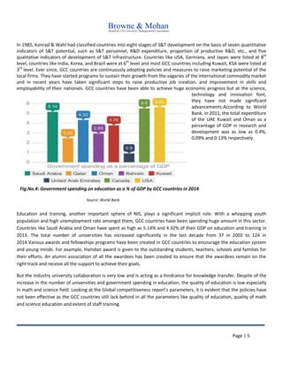 Page | 5
In 1985, Konrad & Wahl had classified countries into eight stages of S&T development on the basis of seven quantitative
indicators of S&T potential, such as S&T personnel, R&D expenditure, proportion of productive R&D, etc., and five
qualitative indicators of development of S&T infrastructure. Countries like USA, Germany, and Japan were listed at 8th
level, countries like India, Korea, and Brazil were at 6th
level and most GCC countries including Kuwait, KSA were listed at
3rd
level. Ever since, GCC countries are continuously adopting policies and measures to raise marketing potential of the
local firms. They have started programs to sustain their growth from the vagaries of the international commodity market
and in recent years have taken significant steps to raise productive job creation, and improvement in skills and
employability of their nationals. GCC countries have been able to achieve huge economic progress but at the science,
technology and innovation font,
they have not made significant
advancements.According to World
Bank, in 2011, the total expenditure
of the UAE Kuwait and Oman as a
percentage of GDP in research and
development was as low as 0.4%,
0.09% and 0.13% respectively.
Education and training, another important sphere of NIS, plays a significant implicit role. With a whopping youth
population and high unemployment rate amongst them, GCC countries have been spending huge amount in this sector.
Countries like Saudi Arabia and Oman have spent as high as 5.14% and 4.32% of their GDP on education and training in
2013. The total number of universities has increased significantly in the last decade from 37 in 2002 to 124 in
2014.Various awards and fellowships programs have been created in GCC countries to encourage the education system
and young minds. For example, Hamdan award is given to the outstanding students, teachers, schools and families for
their efforts. An alumni association of all the awardees has been created to ensure that the awardees remain on the
right track and receive all the support to achieve their goals.
But the industry university collaboration is very low and is acting as a hindrance for knowledge transfer. Despite of the
increase in the number of universities and government spending in education, the quality of education is low especially
in math and science field. Looking at the Global competitiveness report’s parameters, it is evident that the policies have
not been effective as the GCC countries still lack behind in all the parameters like quality of education, quality of math
and science education and extent of staff training.
Fig.No.4: Government spending on education as a % of GDP by GCC countries in 2014
Source: World Bank
 