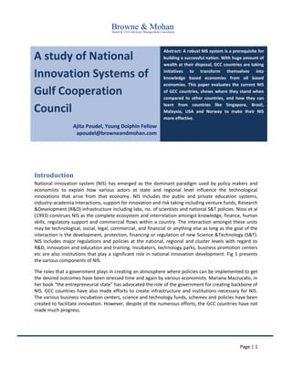 Page | 1
A study of National
Innovation Systems of
Gulf Cooperation
Council
Ajita Poudel, Young Dolphin Fellow
apoudel@browneandmohan.com
Abstract: A robust NIS system is a prerequisite for
building a successful nation. With huge amount of
wealth at their disposal, GCC countries are taking
initiatives to transform themselves into
knowledge based economies from oil based
economies. This paper evaluates the current NIS
of GCC countries, shows where they stand when
compared to other countries, and how they can
learn from countries like Singapore, Brazil,
Malaysia, USA and Norway to make their NIS
more effective.
Introduction
National innovation system (NIS) has emerged as the dominant paradigm used by policy makers and
economists to explain how various actors at state and regional level influence the technological
innovations that arise from that economy. NIS includes the public and private education systems,
industry-academia interactions, support for innovation and risk taking including venture funds, Research
&Development (R&D) infrastructure including labs, no. of scientists and national S&T policies. Niosi et al
(1993) construes NIS as the complete ecosystem and interrelation amongst knowledge, finance, human
skills, regulatory support and commercial flows within a country. The interaction amongst these units
may be technological, social, legal, commercial, and financial or anything else as long as the goal of the
interaction is the development, protection, financing or regulation of new Science &Technology (S&T).
NIS includes major regulations and policies at the national, regional and cluster levels with regard to
R&D, innovation and education and training. Incubators, technology parks, business promotion centers
etc are also institutions that play a significant role in national innovation development. Fig 1 presents
the various components of NIS.
The roles that a government plays in creating an atmosphere where policies can be implemented to get
the desired outcomes have been stressed time and again by various economists. Mariana Mazzucato, in
her book “the entrepreneurial state” has advocated the role of the government for creating backbone of
NIS. GCC countries have also made efforts to create infrastructure and institutions necessary for NIS.
The various business incubation centers, science and technology funds, schemes and policies have been
created to facilitate innovation. However, despite of the numerous efforts, the GCC countries have not
made much progress.
 