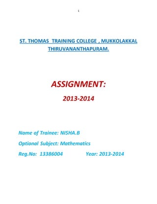 1 
ST. THOMAS TRAINING COLLEGE , MUKKOLAKKAL 
THIRUVANANTHAPURAM. 
ASSIGNMENT: 
2013-2014 
Name of Trainee: NISHA.B 
Optional Subject: Mathematics 
Reg.No: 13386004 Year: 2013-2014 
 