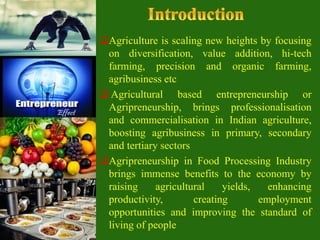 Agriculture is scaling new heights by focusing
on diversification, value addition, hi-tech
farming, precision and organic farming,
agribusiness etc
 Agricultural based entrepreneurship or
Agripreneurship, brings professionalisation
and commercialisation in Indian agriculture,
boosting agribusiness in primary, secondary
and tertiary sectors
Agripreneurship in Food Processing Industry
brings immense benefits to the economy by
raising agricultural yields, enhancing
productivity, creating employment
opportunities and improving the standard of
living of people
 