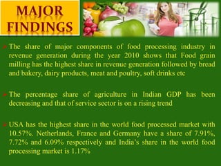  The share of major components of food processing industry in
revenue generation during the year 2010 shows that Food grain
milling has the highest share in revenue generation followed by bread
and bakery, dairy products, meat and poultry, soft drinks etc
 The percentage share of agriculture in Indian GDP has been
decreasing and that of service sector is on a rising trend
 USA has the highest share in the world food processed market with
10.57%. Netherlands, France and Germany have a share of 7.91%,
7.72% and 6.09% respectively and India’s share in the world food
processing market is 1.17%
 